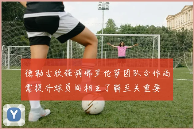 德勒古欣强调佛罗伦萨团队合作尚需提升球员间相互了解至关重要