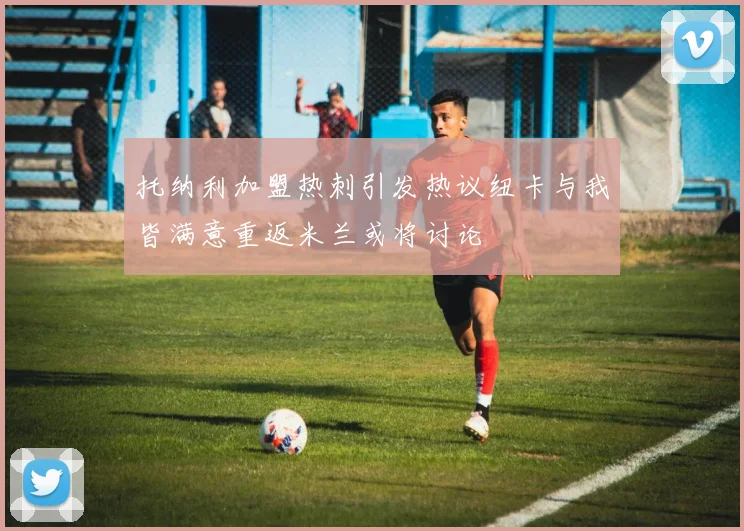托纳利加盟热刺引发热议纽卡与我皆满意重返米兰或将讨论