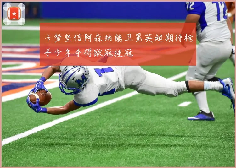 卡努坚信阿森纳能卫冕英超期待枪手今年夺得欧冠桂冠