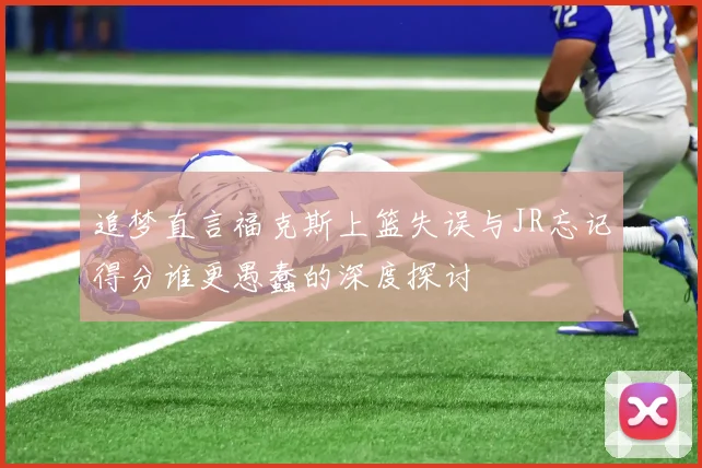 追梦直言福克斯上篮失误与JR忘记得分谁更愚蠢的深度探讨