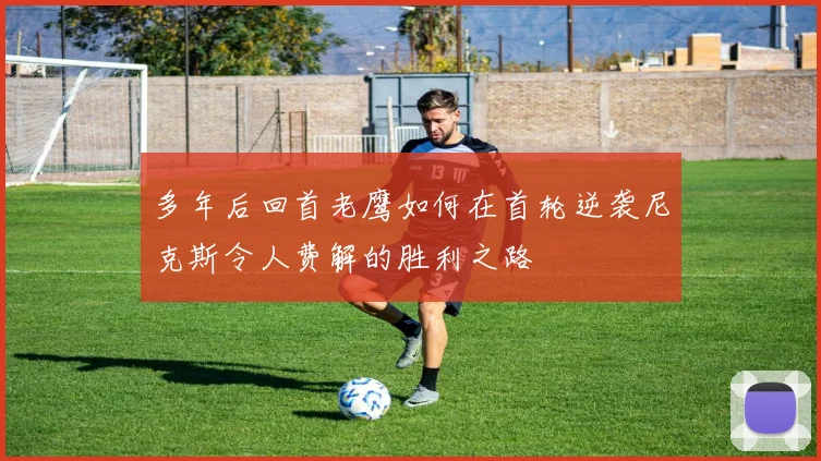 多年后回首老鹰如何在首轮逆袭尼克斯令人费解的胜利之路