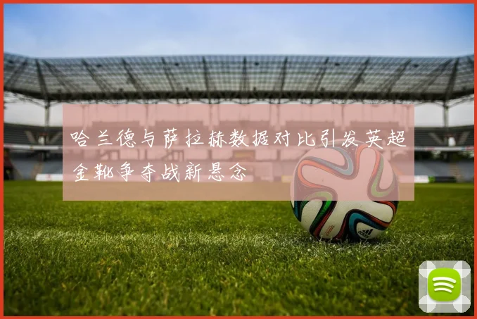 哈兰德与萨拉赫数据对比引发英超金靴争夺战新悬念