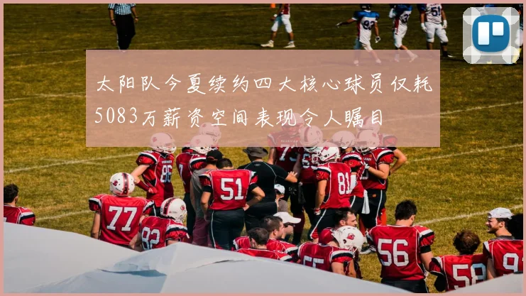 太阳队今夏续约四大核心球员仅耗5083万薪资空间表现令人瞩目
