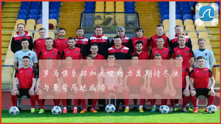 罗马俱乐部加大续约力度期待尽快与曼奇尼达成协议
