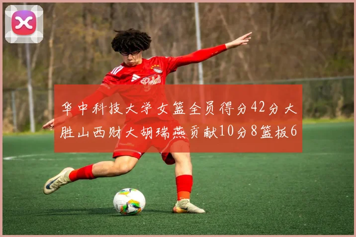 华中科技大学女篮全员得分42分大胜山西财大胡瑞燕贡献10分8篮板6助攻表现出色
