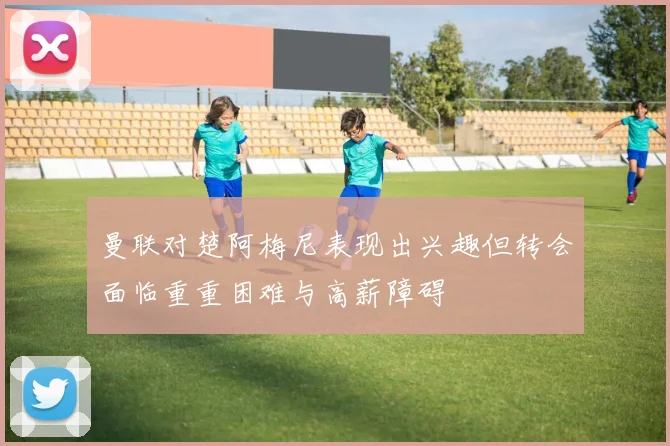 曼联对楚阿梅尼表现出兴趣但转会面临重重困难与高薪障碍