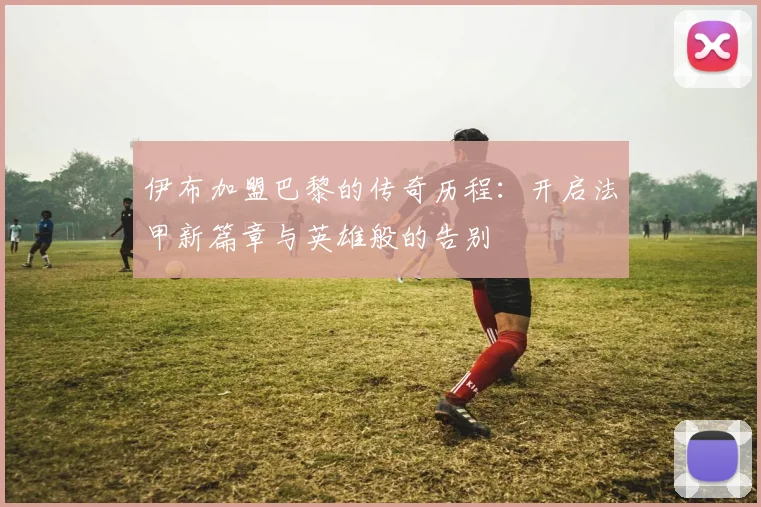 伊布加盟巴黎的传奇历程：开启法甲新篇章与英雄般的告别