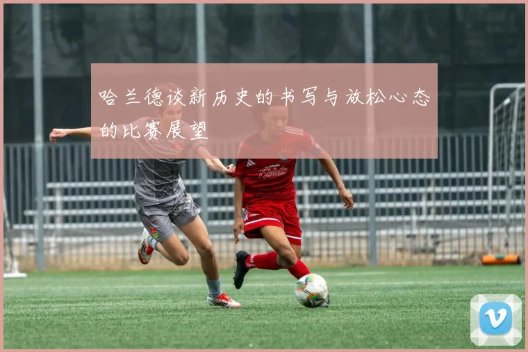 哈兰德谈新历史的书写与放松心态的比赛展望