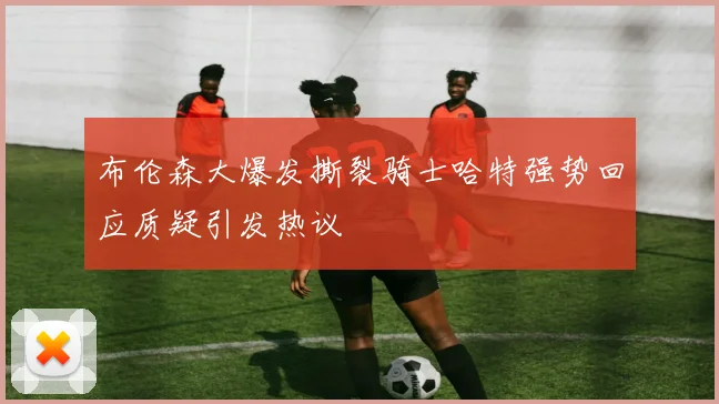 布伦森大爆发撕裂骑士哈特强势回应质疑引发热议