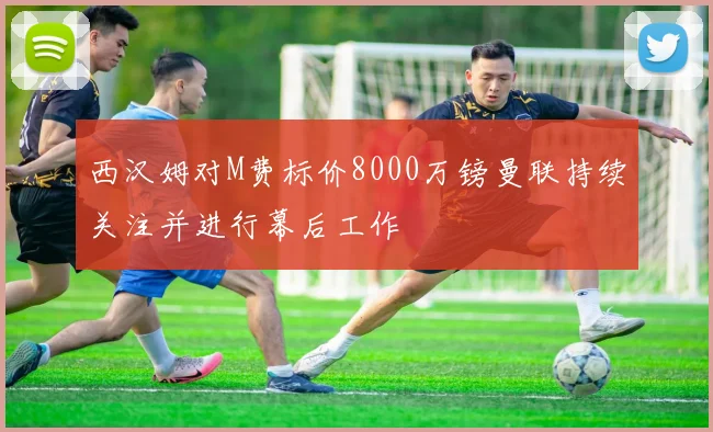 西汉姆对M费标价8000万镑曼联持续关注并进行幕后工作