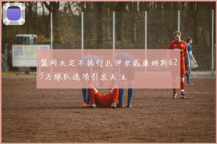 篮网决定不执行扎伊尔威廉姆斯625万球队选项引发关注