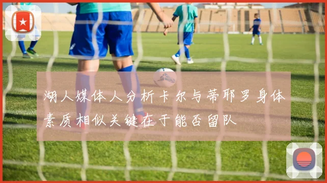 湖人媒体人分析卡尔与蒂耶罗身体素质相似关键在于能否留队