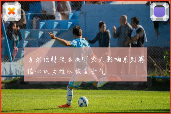 吉尔伯特谈东决G1失利影响系列赛信心认为难以恢复士气
