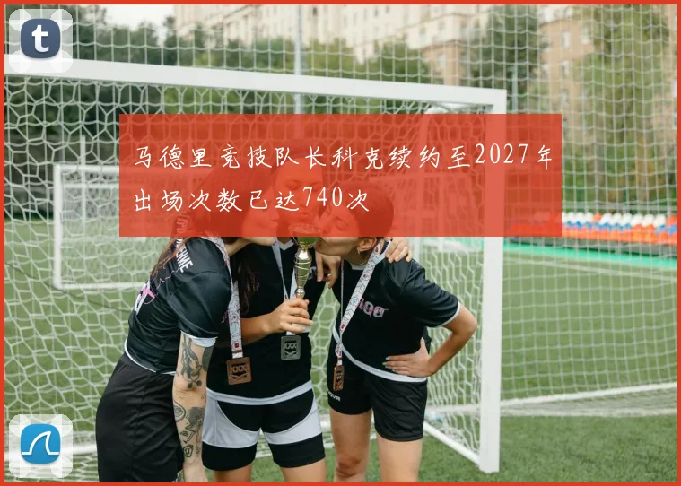 马德里竞技队长科克续约至2027年出场次数已达740次