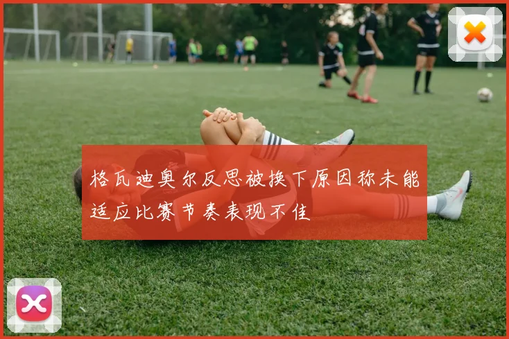 格瓦迪奥尔反思被换下原因称未能适应比赛节奏表现不佳
