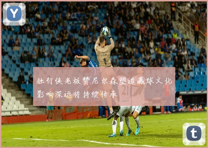 独行侠老板赞尼尔森塑造赢球文化影响深远将持续传承