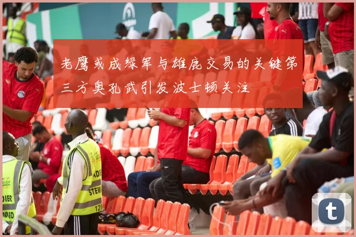 老鹰或成绿军与雄鹿交易的关键第三方奥孔武引发波士顿关注