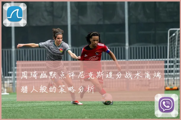 周琦幽默点评尼克斯追分战术高端猎人般的策略分析
