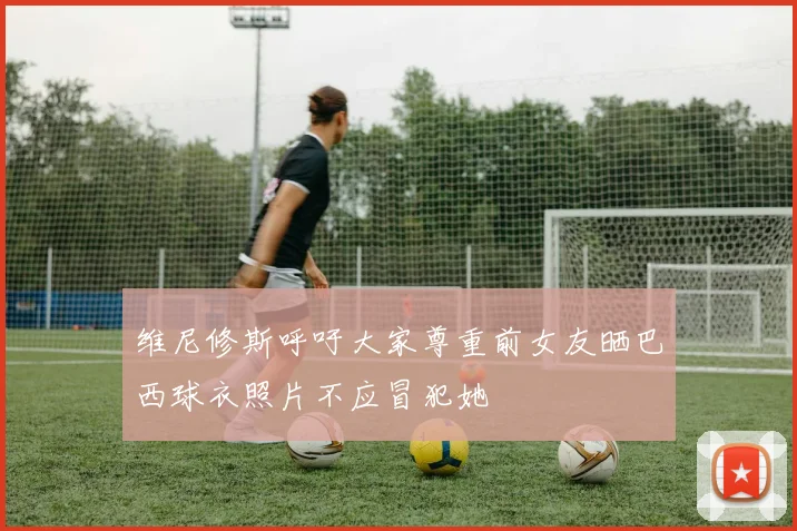 维尼修斯呼吁大家尊重前女友晒巴西球衣照片不应冒犯她