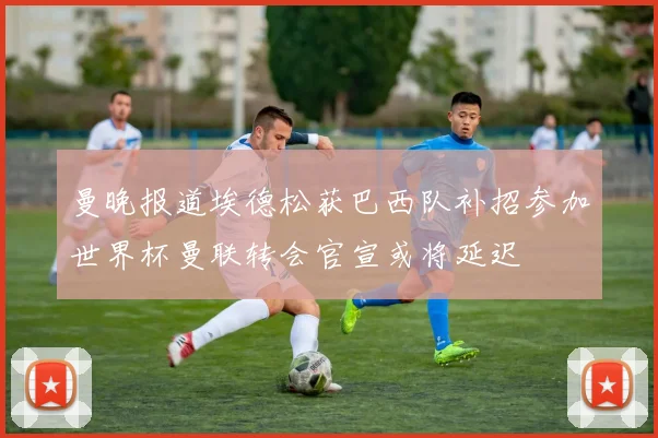 曼晚报道埃德松获巴西队补招参加世界杯曼联转会官宣或将延迟