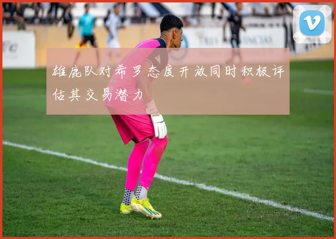 雄鹿队对希罗态度开放同时积极评估其交易潜力