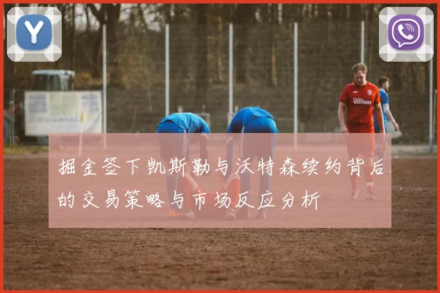 掘金签下凯斯勒与沃特森续约背后的交易策略与市场反应分析