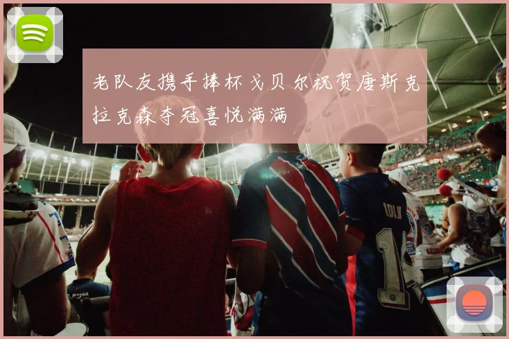 老队友携手捧杯戈贝尔祝贺唐斯克拉克森夺冠喜悦满满