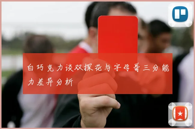 白巧克力谈双探花与字母哥三分能力差异分析