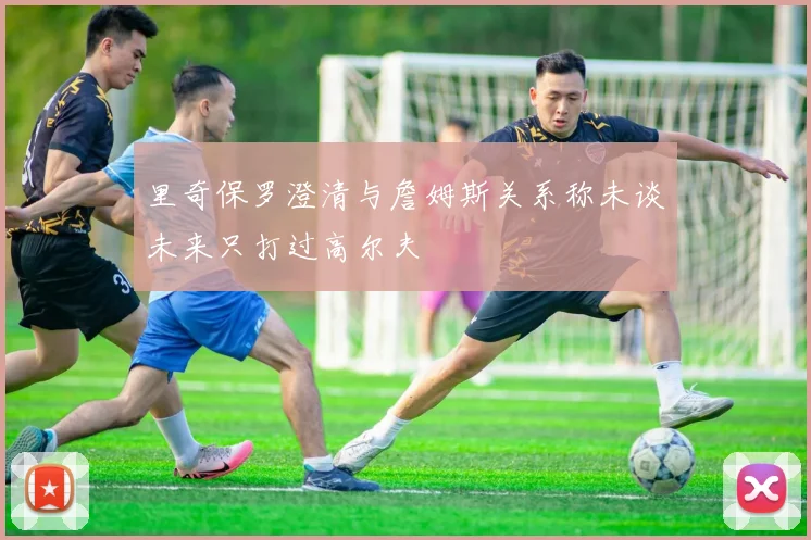 里奇保罗澄清与詹姆斯关系称未谈未来只打过高尔夫