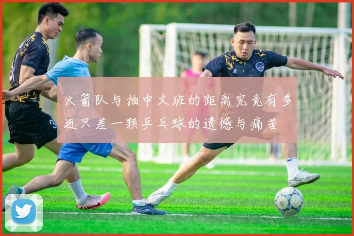 火箭队与抽中文班的距离究竟有多近只差一颗乒乓球的遗憾与痛苦