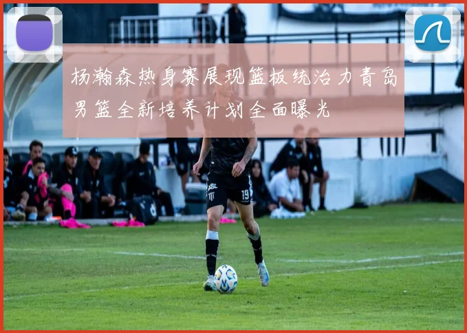 杨瀚森热身赛展现篮板统治力青岛男篮全新培养计划全面曝光